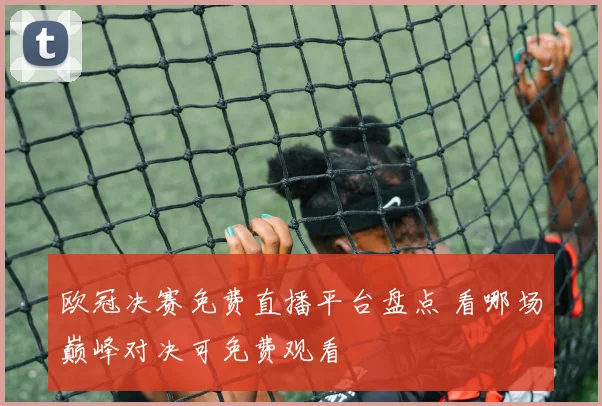 欧冠决赛免费直播平台盘点 看哪场巅峰对决可免费观看