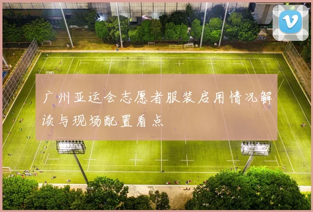 广州亚运会志愿者服装启用情况解读与现场配置看点