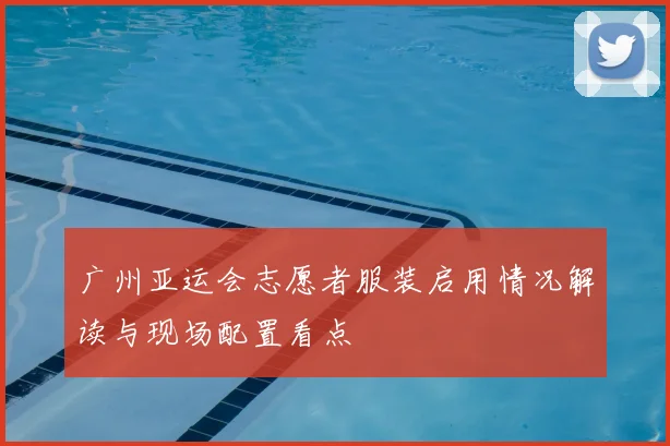 广州亚运会志愿者服装启用情况解读与现场配置看点