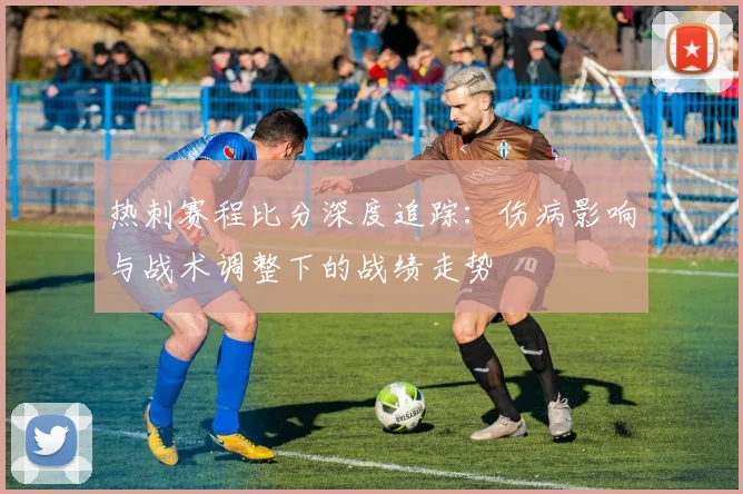 热刺赛程比分深度追踪：伤病影响与战术调整下的战绩走势