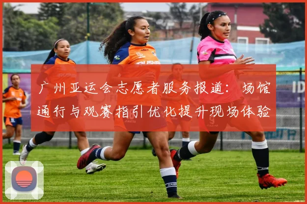 广州亚运会志愿者服务报道：场馆通行与观赛指引优化提升现场体验