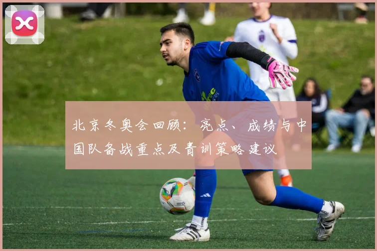 北京冬奥会回顾：亮点、成绩与中国队备战重点及青训策略建议