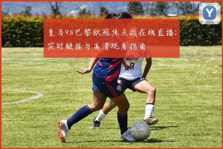 皇马vs巴黎欧冠焦点战在线直播:实时链接与高清观看指南