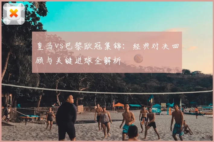 皇马vs巴黎欧冠集锦：经典对决回顾与关键进球全解析